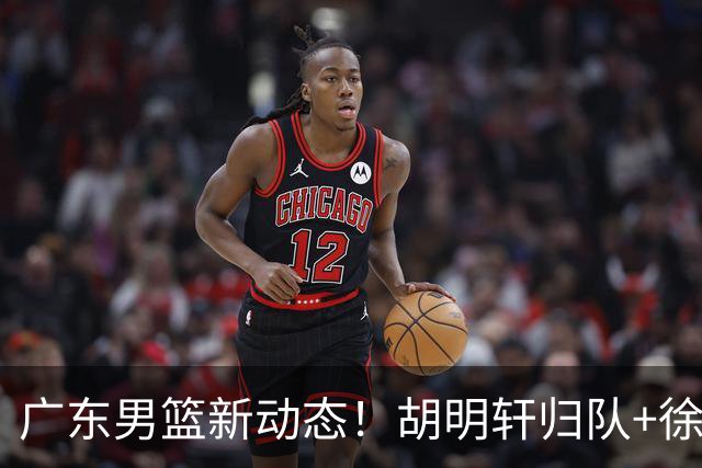 广东男篮新动态！胡明轩归队+徐杰黄明依赴美特训，四人合同到期