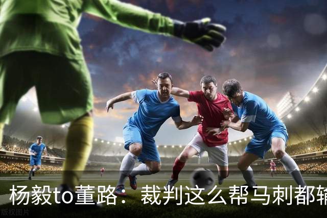 杨毅to董路：裁判这么帮马刺都输 在足球世界很罕见 除02世界杯