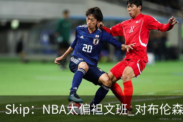 Skip：NBA太偏袒文班 对布伦森做出扎扎垫伦纳德脚的动作却没被吹